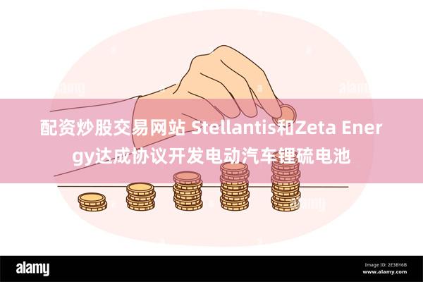 配资炒股交易网站 Stellantis和Zeta Energy达成协议开发电动汽车锂硫电池
