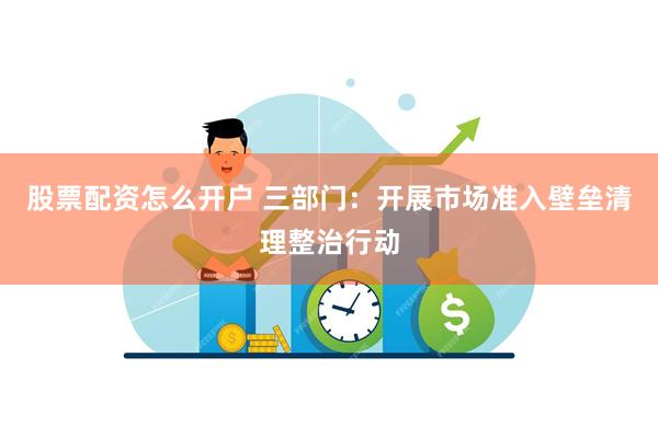 股票配资怎么开户 三部门：开展市场准入壁垒清理整治行动