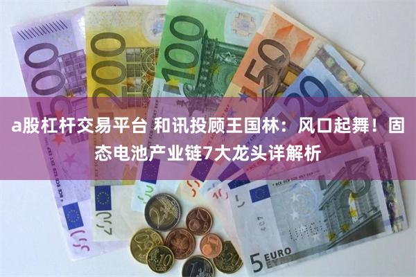 a股杠杆交易平台 和讯投顾王国林：风口起舞！固态电池产业链7大龙头详解析