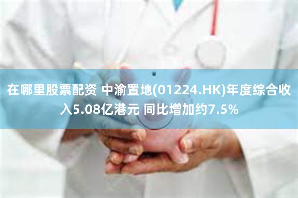 在哪里股票配资 中渝置地(01224.HK)年度综合收入5.08亿港元 同比增加约7.5%