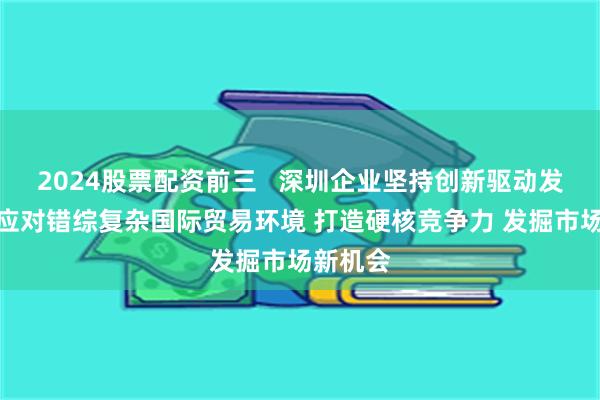 2024股票配资前三   深圳企业坚持创新驱动发展战略应对错综复杂国际贸易环境 打造硬核竞争力 发掘市场新机会