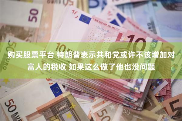 购买股票平台 特朗普表示共和党或许不该增加对富人的税收 如果这么做了他也没问题