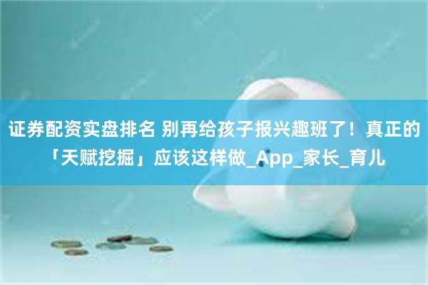 证券配资实盘排名 别再给孩子报兴趣班了！真正的「天赋挖掘」应该这样做_App_家长_育儿