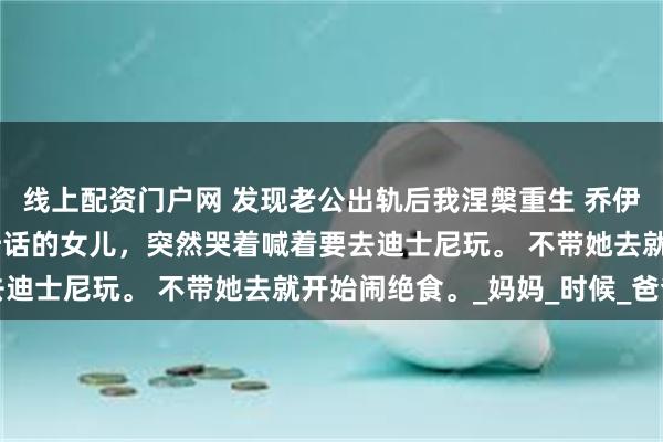线上配资门户网 发现老公出轨后我涅槃重生 乔伊陆恒赵姗姗 向来乖巧听话的女儿，突然哭着喊着要去迪士尼玩。 不带她去就开始闹绝食。_妈妈_时候_爸爸