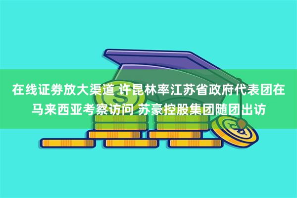 在线证劵放大渠道 许昆林率江苏省政府代表团在马来西亚考察访问 苏豪控股集团随团出访