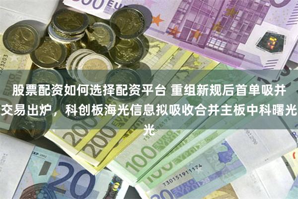 股票配资如何选择配资平台 重组新规后首单吸并交易出炉，科创板海光信息拟吸收合并主板中科曙光