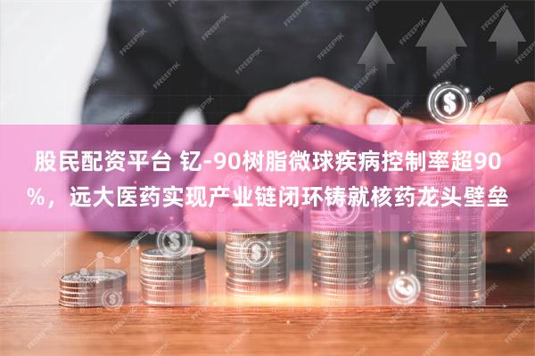 股民配资平台 钇-90树脂微球疾病控制率超90%，远大医药实现产业链闭环铸就核药龙头壁垒