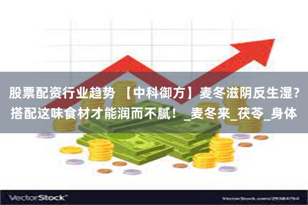 股票配资行业趋势 【中科御方】麦冬滋阴反生湿？搭配这味食材才能润而不腻！_麦冬来_茯苓_身体