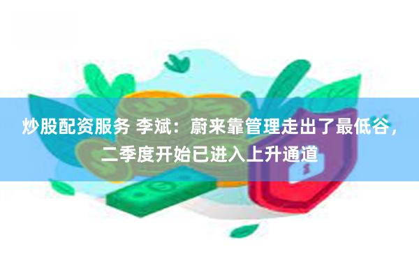 炒股配资服务 李斌：蔚来靠管理走出了最低谷，二季度开始已进入上升通道