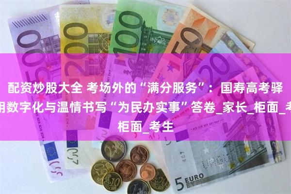 配资炒股大全 考场外的“满分服务”：国寿高考驿站用数字化与温情书写“为民办实事”答卷_家长_柜面_考生