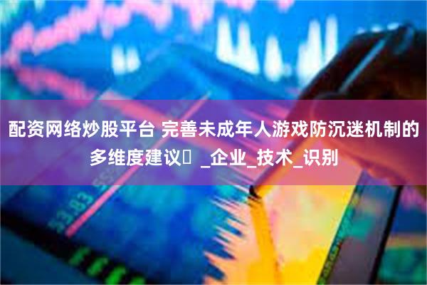 配资网络炒股平台 完善未成年人游戏防沉迷机制的多维度建议​_企业_技术_识别