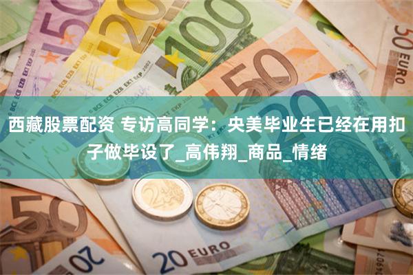 西藏股票配资 专访高同学：央美毕业生已经在用扣子做毕设了_高伟翔_商品_情绪