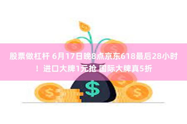 股票做杠杆 6月17日晚8点京东618最后28小时！进口大牌1元抢 国际大牌真5折