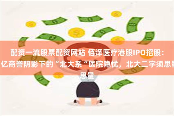 配资一流股票配资网站 佰泽医疗港股IPO招股：6亿商誉阴影下的“北大系“医院隐忧，北大二字须思量