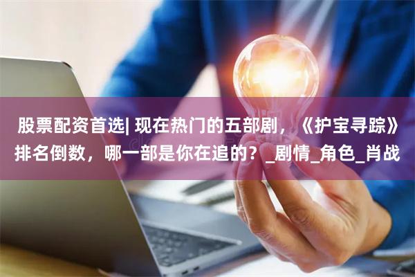 股票配资首选| 现在热门的五部剧，《护宝寻踪》排名倒数，哪一部是你在追的？_剧情_角色_肖战