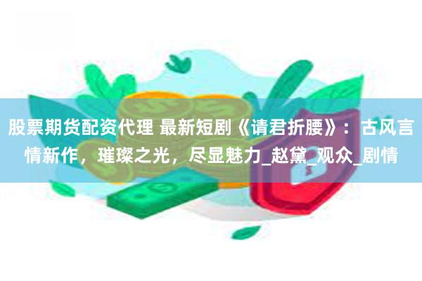 股票期货配资代理 最新短剧《请君折腰》：古风言情新作，璀璨之光，尽显魅力_赵黛_观众_剧情