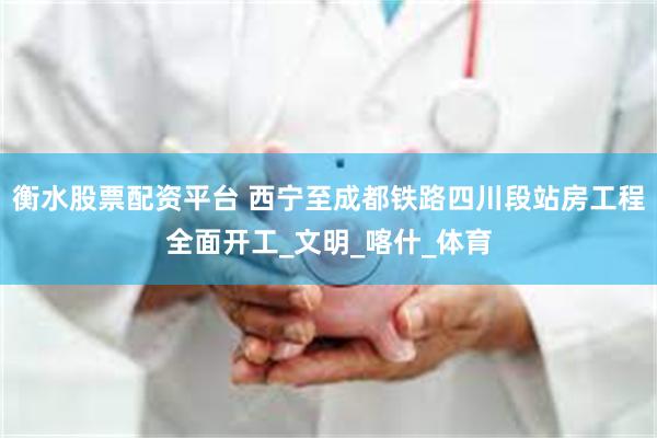 衡水股票配资平台 西宁至成都铁路四川段站房工程全面开工_文明_喀什_体育