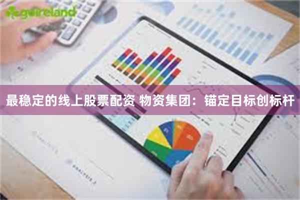 最稳定的线上股票配资 物资集团：锚定目标创标杆