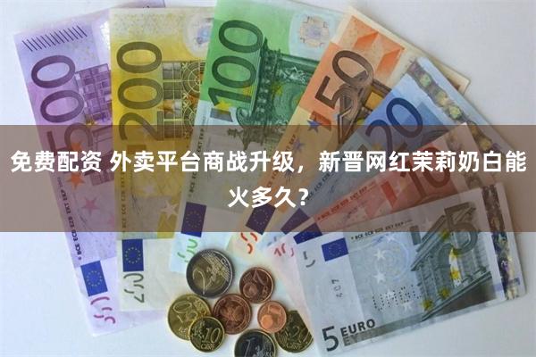 免费配资 外卖平台商战升级，新晋网红茉莉奶白能火多久？
