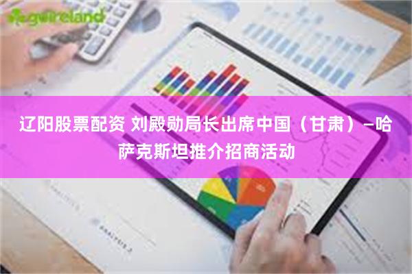 辽阳股票配资 刘殿勋局长出席中国（甘肃）—哈萨克斯坦推介招商活动