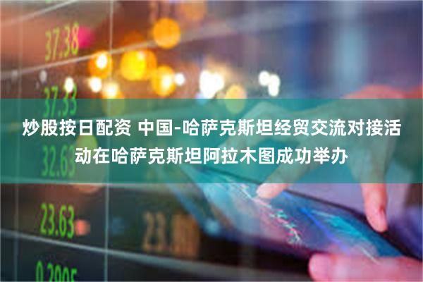 炒股按日配资 中国-哈萨克斯坦经贸交流对接活动在哈萨克斯坦阿拉木图成功举办
