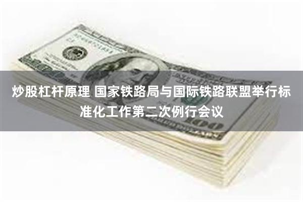 炒股杠杆原理 国家铁路局与国际铁路联盟举行标准化工作第二次例行会议