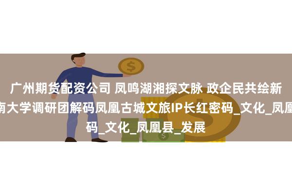 广州期货配资公司 凤鸣湖湘探文脉 政企民共绘新章——湖南大学调研团解码凤凰古城文旅IP长红密码_文化_凤凰县_发展