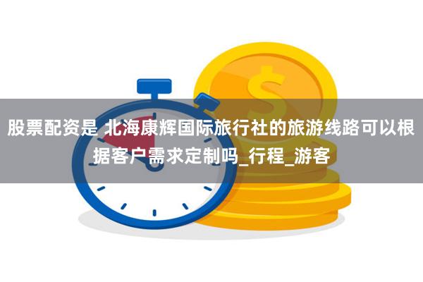 股票配资是 北海康辉国际旅行社的旅游线路可以根据客户需求定制吗_行程_游客