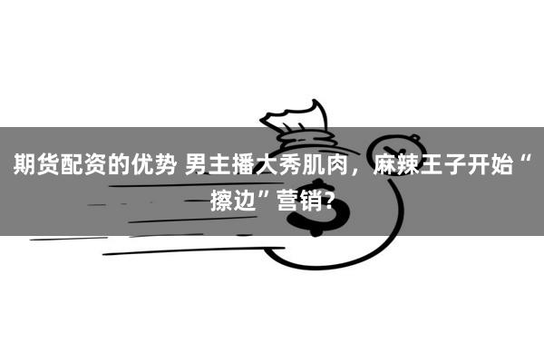 期货配资的优势 男主播大秀肌肉，麻辣王子开始“擦边”营销？