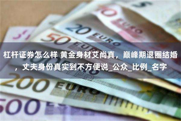 杠杆证券怎么样 黄金身材艾尚真，巅峰期退圈结婚，丈夫身份真实到不方便说_公众_比例_名字