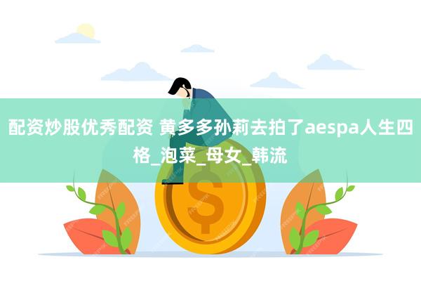 配资炒股优秀配资 黄多多孙莉去拍了aespa人生四格_泡菜_母女_韩流