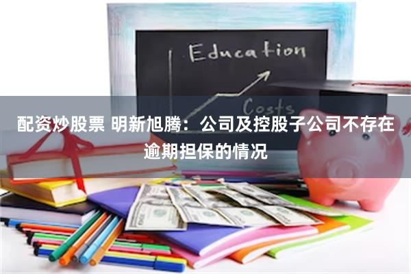 配资炒股票 明新旭腾：公司及控股子公司不存在逾期担保的情况