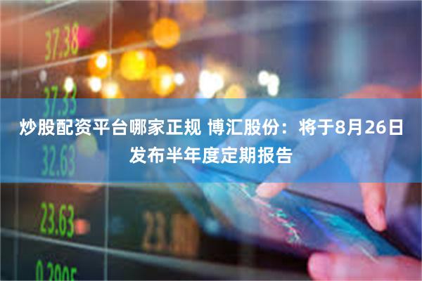 炒股配资平台哪家正规 博汇股份：将于8月26日发布半年度定期报告