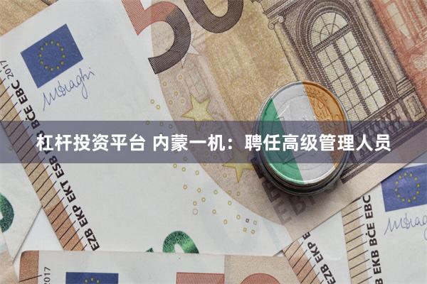 杠杆投资平台 内蒙一机：聘任高级管理人员
