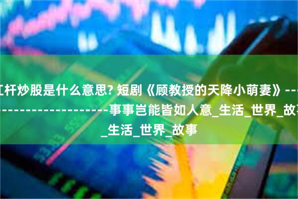 杠杆炒股是什么意思? 短剧《顾教授的天降小萌妻》------------------------事事岂能皆如人意_生活_世界_故事