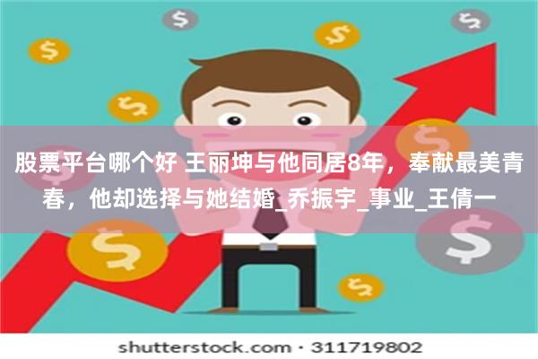 股票平台哪个好 王丽坤与他同居8年，奉献最美青春，他却选择与她结婚_乔振宇_事业_王倩一