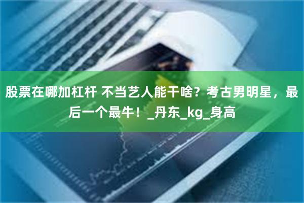 股票在哪加杠杆 不当艺人能干啥？考古男明星，最后一个最牛！_丹东_kg_身高