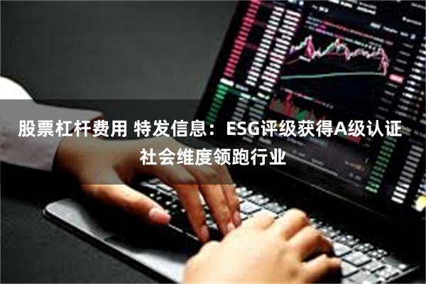 股票杠杆费用 特发信息：ESG评级获得A级认证 社会维度领跑行业