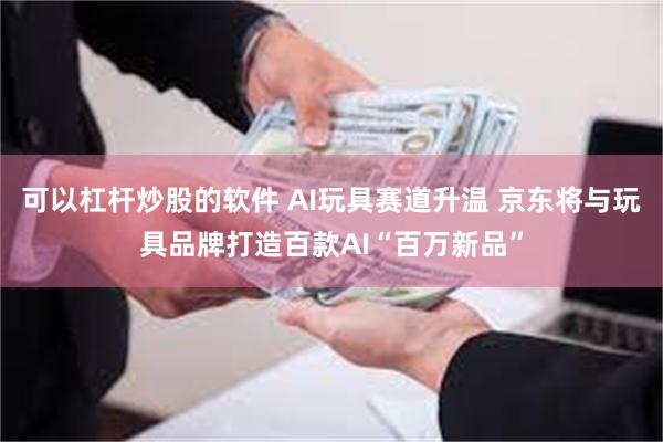 可以杠杆炒股的软件 AI玩具赛道升温 京东将与玩具品牌打造百款AI“百万新品”