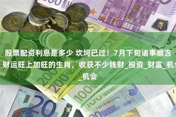 股票配资利息是多少 坎坷已过！7月下旬诸事顺吉，财运旺上加旺的生肖，收获不少钱财_投资_财富_机会