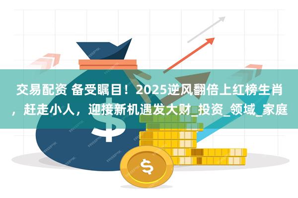 交易配资 备受瞩目！2025逆风翻倍上红榜生肖，赶走小人，迎接新机遇发大财_投资_领域_家庭