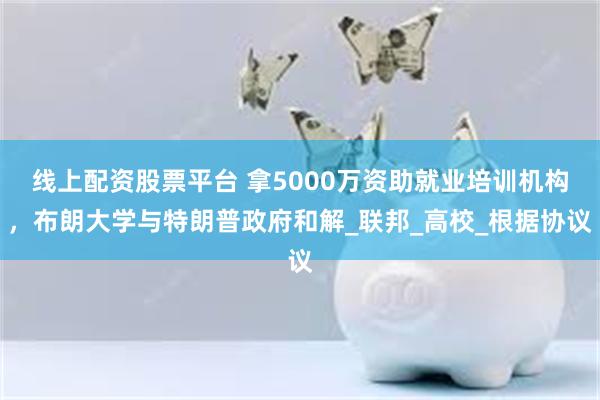 线上配资股票平台 拿5000万资助就业培训机构，布朗大学与特朗普政府和解_联邦_高校_根据协议