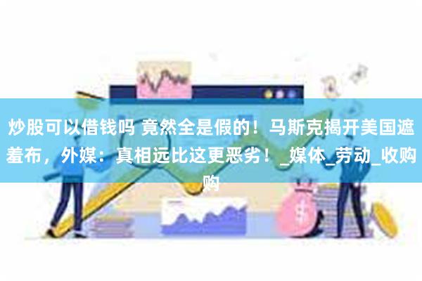 炒股可以借钱吗 竟然全是假的！马斯克揭开美国遮羞布，外媒：真相远比这更恶劣！_媒体_劳动_收购