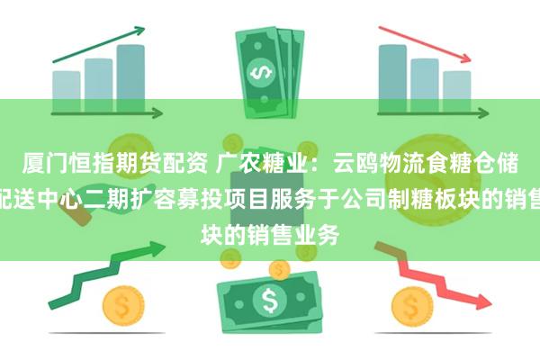 厦门恒指期货配资 广农糖业：云鸥物流食糖仓储智能配送中心二期扩容募投项目服务于公司制糖板块的销售业务