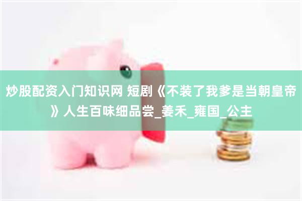 炒股配资入门知识网 短剧《不装了我爹是当朝皇帝》人生百味细品尝_姜禾_雍国_公主