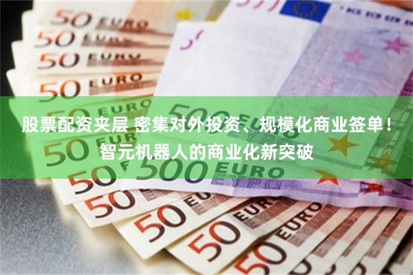 股票配资夹层 密集对外投资、规模化商业签单！智元机器人的商业化新突破
