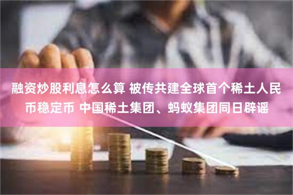 融资炒股利息怎么算 被传共建全球首个稀土人民币稳定币 中国稀土集团、蚂蚁集团同日辟谣