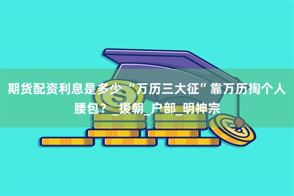 期货配资利息是多少 “万历三大征”靠万历掏个人腰包？_援朝_户部_明神宗