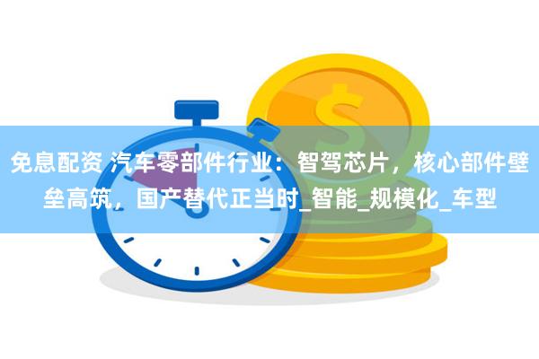 免息配资 汽车零部件行业：智驾芯片，核心部件壁垒高筑，国产替代正当时_智能_规模化_车型