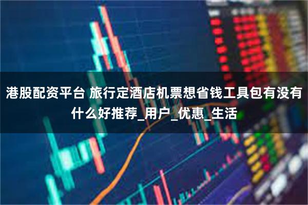 港股配资平台 旅行定酒店机票想省钱工具包有没有什么好推荐_用户_优惠_生活